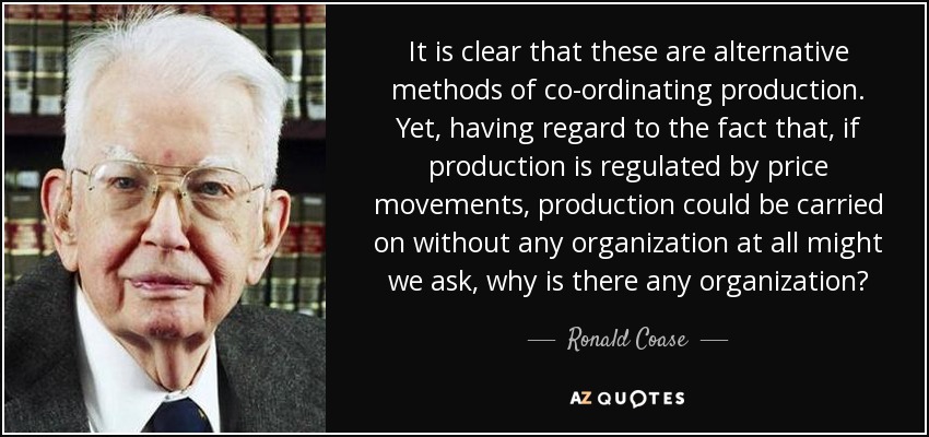 It is clear that these are alternative methods of co-ordinating production. Yet, having regard to the fact that, if production is regulated by price movements, production could be carried on without any organization at all might we ask, why is there any organization? - Ronald Coase