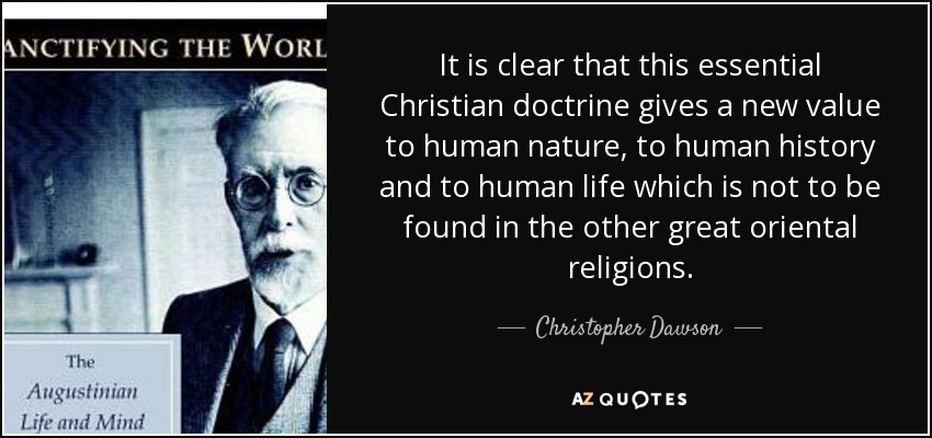 It is clear that this essential Christian doctrine gives a new value to human nature, to human history and to human life which is not to be found in the other great oriental religions. - Christopher Dawson
