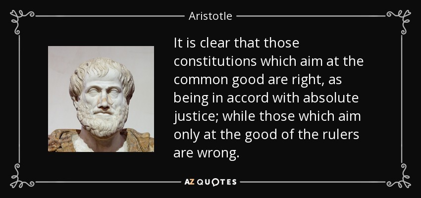 It is clear that those constitutions which aim at the common good are right, as being in accord with absolute justice; while those which aim only at the good of the rulers are wrong. - Aristotle