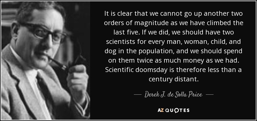 It is clear that we cannot go up another two orders of magnitude as we have climbed the last five. If we did, we should have two scientists for every man, woman, child, and dog in the population, and we should spend on them twice as much money as we had. Scientific doomsday is therefore less than a century distant. - Derek J. de Solla Price