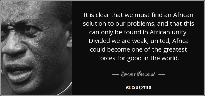 It is clear that we must find an African solution to our problems, and that this can only be found in African unity. Divided we are weak; united, Africa could become one of the greatest forces for good in the world. - Kwame Nkrumah