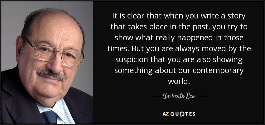 It is clear that when you write a story that takes place in the past, you try to show what really happened in those times. But you are always moved by the suspicion that you are also showing something about our contemporary world. - Umberto Eco