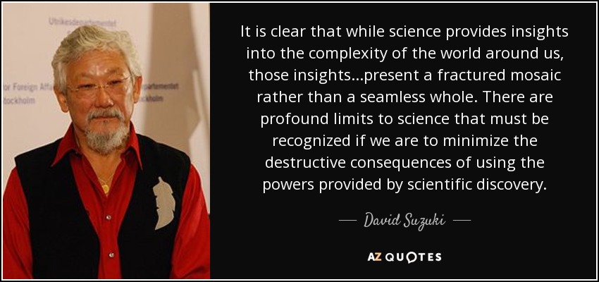 It is clear that while science provides insights into the complexity of the world around us, those insights...present a fractured mosaic rather than a seamless whole. There are profound limits to science that must be recognized if we are to minimize the destructive consequences of using the powers provided by scientific discovery. - David Suzuki