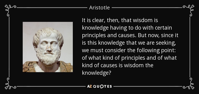 It is clear, then, that wisdom is knowledge having to do with certain principles and causes. But now, since it is this knowledge that we are seeking, we must consider the following point: of what kind of principles and of what kind of causes is wisdom the knowledge? - Aristotle