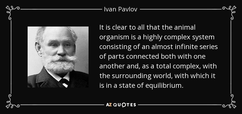It is clear to all that the animal organism is a highly complex system consisting of an almost infinite series of parts connected both with one another and, as a total complex, with the surrounding world, with which it is in a state of equilibrium. - Ivan Pavlov
