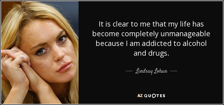 It is clear to me that my life has become completely unmanageable because I am addicted to alcohol and drugs. - Lindsay Lohan