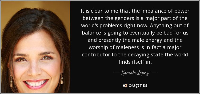 It is clear to me that the imbalance of power between the genders is a major part of the world's problems right now. Anything out of balance is going to eventually be bad for us and presently the male energy and the worship of maleness is in fact a major contributor to the decaying state the world finds itself in. - Kamala Lopez