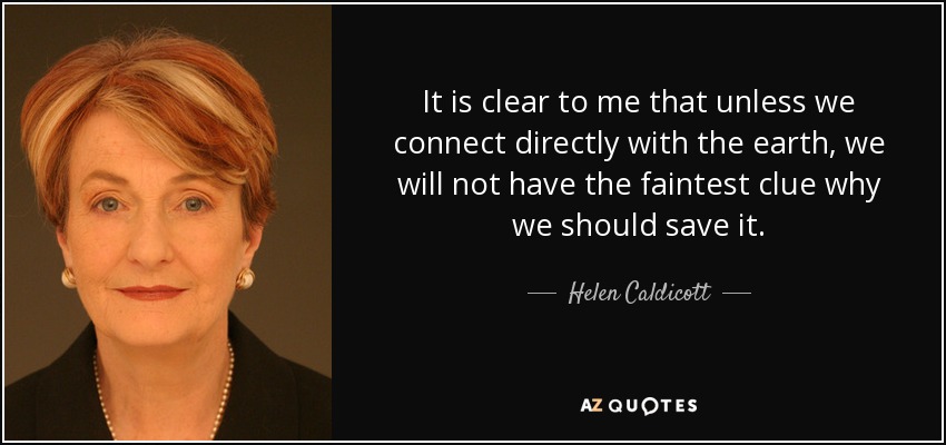 It is clear to me that unless we connect directly with the earth, we will not have the faintest clue why we should save it. - Helen Caldicott