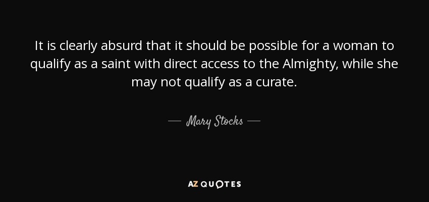 It is clearly absurd that it should be possible for a woman to qualify as a saint with direct access to the Almighty, while she may not qualify as a curate. - Mary Stocks, Baroness Stocks