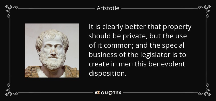 It is clearly better that property should be private, but the use of it common; and the special business of the legislator is to create in men this benevolent disposition. - Aristotle