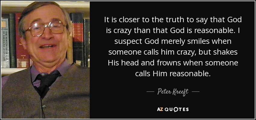It is closer to the truth to say that God is crazy than that God is reasonable. I suspect God merely smiles when someone calls him crazy, but shakes His head and frowns when someone calls Him reasonable. - Peter Kreeft