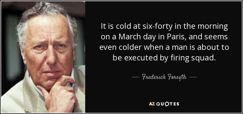It is cold at six-forty in the morning on a March day in Paris, and seems even colder when a man is about to be executed by firing squad. - Frederick Forsyth