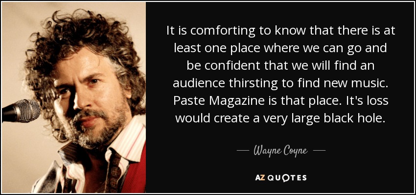 It is comforting to know that there is at least one place where we can go and be confident that we will find an audience thirsting to find new music. Paste Magazine is that place. It's loss would create a very large black hole. - Wayne Coyne