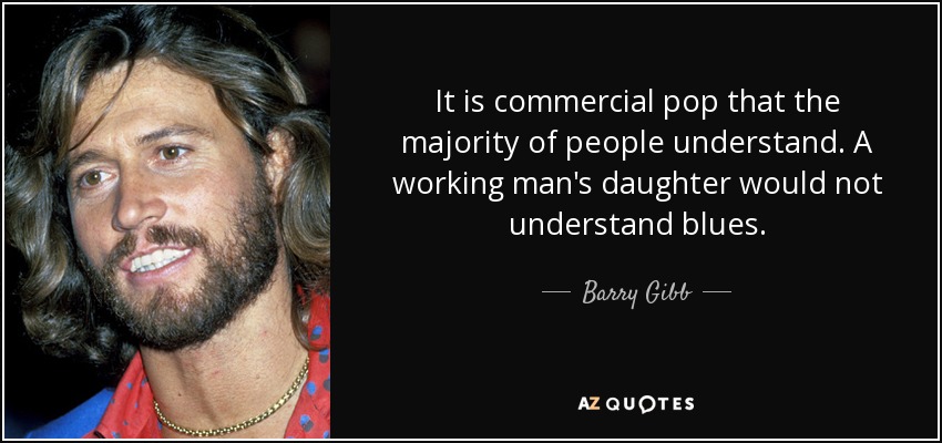 It is commercial pop that the majority of people understand. A working man's daughter would not understand blues. - Barry Gibb