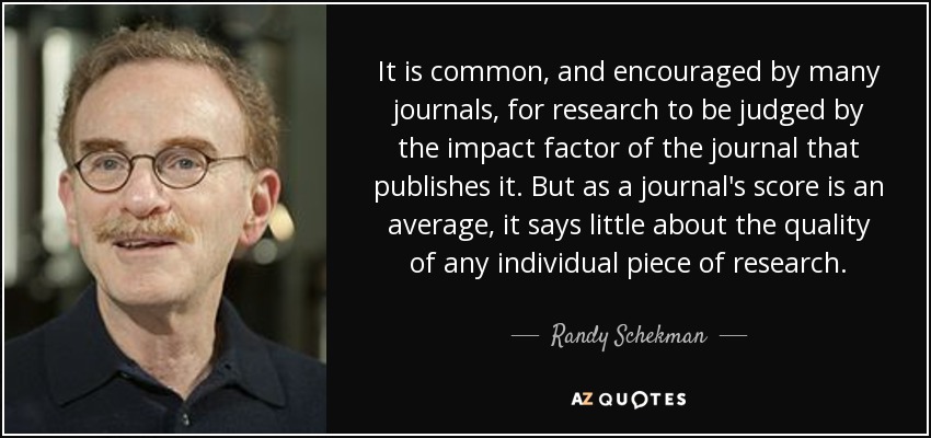 It is common, and encouraged by many journals, for research to be judged by the impact factor of the journal that publishes it. But as a journal's score is an average, it says little about the quality of any individual piece of research. - Randy Schekman