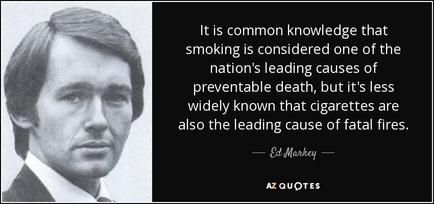 It is common knowledge that smoking is considered one of the nation's leading causes of preventable death, but it's less widely known that cigarettes are also the leading cause of fatal fires. - Ed Markey