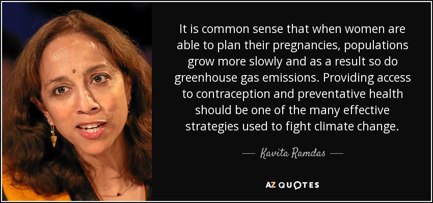 It is common sense that when women are able to plan their pregnancies, populations grow more slowly and as a result so do greenhouse gas emissions. Providing access to contraception and preventative health should be one of the many effective strategies used to fight climate change. - Kavita Ramdas