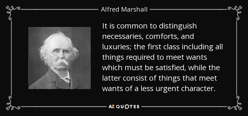 It is common to distinguish necessaries, comforts, and luxuries; the first class including all things required to meet wants which must be satisfied, while the latter consist of things that meet wants of a less urgent character. - Alfred Marshall