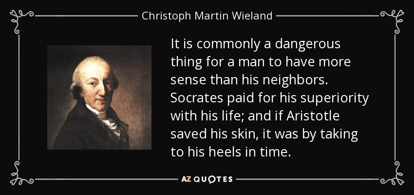 It is commonly a dangerous thing for a man to have more sense than his neighbors. Socrates paid for his superiority with his life; and if Aristotle saved his skin, it was by taking to his heels in time. - Christoph Martin Wieland