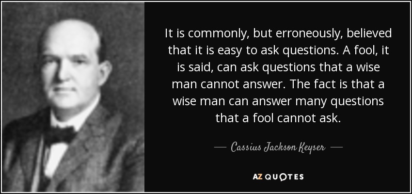It is commonly, but erroneously, believed that it is easy to ask questions. A fool, it is said, can ask questions that a wise man cannot answer. The fact is that a wise man can answer many questions that a fool cannot ask. - Cassius Jackson Keyser