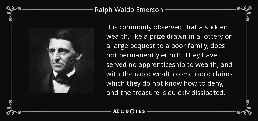 It is commonly observed that a sudden wealth, like a prize drawn in a lottery or a large bequest to a poor family, does not permanently enrich. They have served no apprenticeship to wealth, and with the rapid wealth come rapid claims which they do not know how to deny, and the treasure is quickly dissipated. - Ralph Waldo Emerson