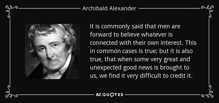 It is commonly said that men are forward to believe whatever is connected with their own interest. This in common cases is true; but it is also true, that when some very great and unexpected good news is brought to us, we find it very difficult to credit it. - Archibald Alexander