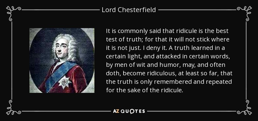 It is commonly said that ridicule is the best test of truth; for that it will not stick where it is not just. I deny it. A truth learned in a certain light, and attacked in certain words, by men of wit and humor, may, and often doth, become ridiculous, at least so far, that the truth is only remembered and repeated for the sake of the ridicule. - Lord Chesterfield