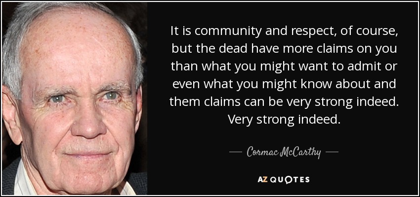 It is community and respect, of course, but the dead have more claims on you than what you might want to admit or even what you might know about and them claims can be very strong indeed. Very strong indeed. - Cormac McCarthy