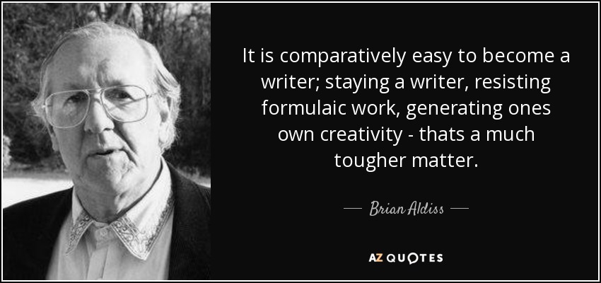 It is comparatively easy to become a writer; staying a writer, resisting formulaic work, generating ones own creativity - thats a much tougher matter. - Brian Aldiss