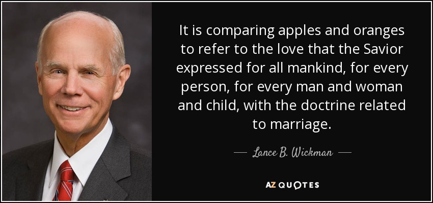 It is comparing apples and oranges to refer to the love that the Savior expressed for all mankind, for every person, for every man and woman and child, with the doctrine related to marriage. - Lance B. Wickman
