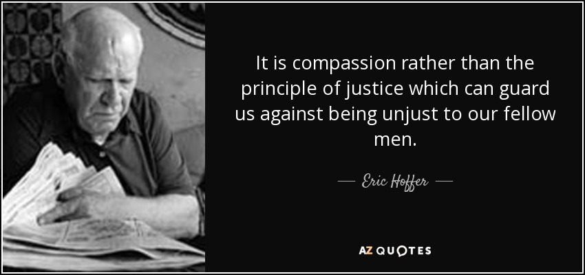 It is compassion rather than the principle of justice which can guard us against being unjust to our fellow men. - Eric Hoffer