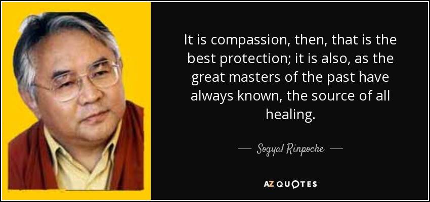 It is compassion, then, that is the best protection; it is also, as the great masters of the past have always known, the source of all healing. - Sogyal Rinpoche