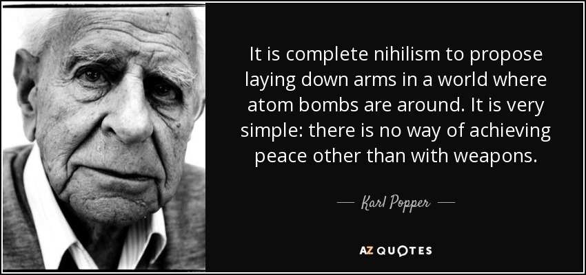 It is complete nihilism to propose laying down arms in a world where atom bombs are around. It is very simple: there is no way of achieving peace other than with weapons. - Karl Popper