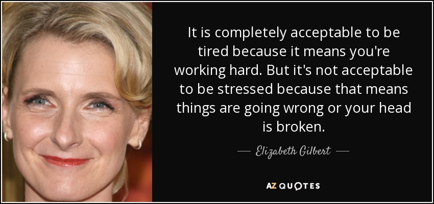 It is completely acceptable to be tired because it means you're working hard. But it's not acceptable to be stressed because that means things are going wrong or your head is broken. - Elizabeth Gilbert