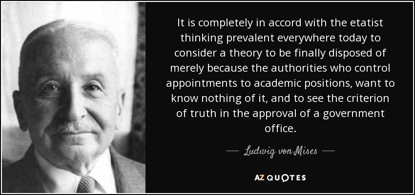 It is completely in accord with the etatist thinking prevalent everywhere today to consider a theory to be finally disposed of merely because the authorities who control appointments to academic positions, want to know nothing of it, and to see the criterion of truth in the approval of a government office. - Ludwig von Mises