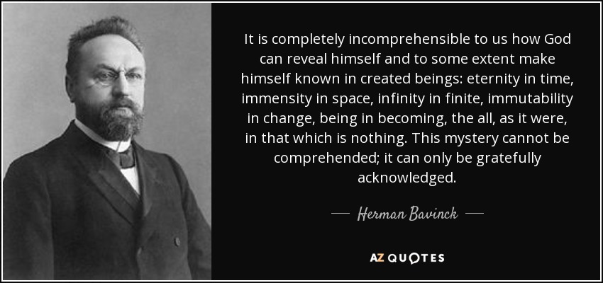 It is completely incomprehensible to us how God can reveal himself and to some extent make himself known in created beings: eternity in time, immensity in space, infinity in finite, immutability in change, being in becoming, the all, as it were, in that which is nothing. This mystery cannot be comprehended; it can only be gratefully acknowledged. - Herman Bavinck