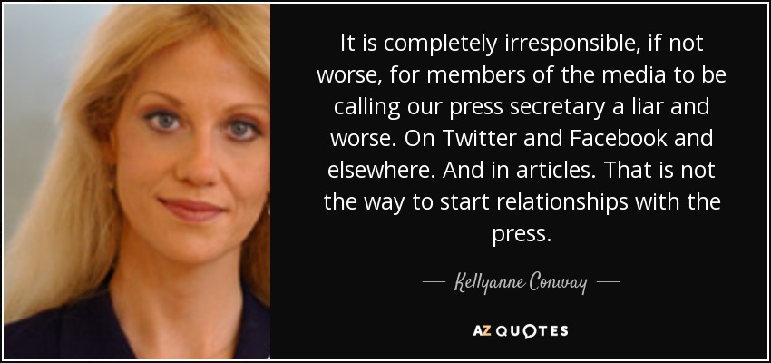 It is completely irresponsible, if not worse, for members of the media to be calling our press secretary a liar and worse. On Twitter and Facebook and elsewhere. And in articles. That is not the way to start relationships with the press. - Kellyanne Conway