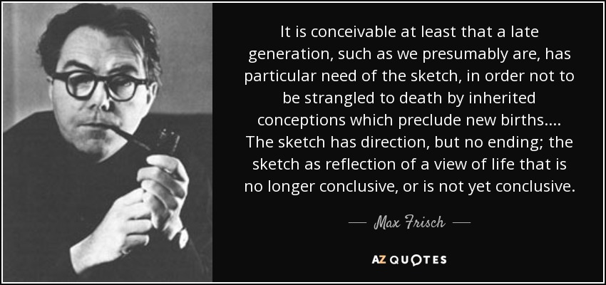 It is conceivable at least that a late generation, such as we presumably are, has particular need of the sketch, in order not to be strangled to death by inherited conceptions which preclude new births.... The sketch has direction, but no ending; the sketch as reflection of a view of life that is no longer conclusive, or is not yet conclusive. - Max Frisch