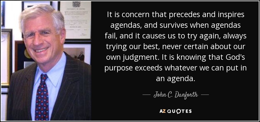 It is concern that precedes and inspires agendas, and survives when agendas fail, and it causes us to try again, always trying our best, never certain about our own judgment. It is knowing that God's purpose exceeds whatever we can put in an agenda. - John C. Danforth