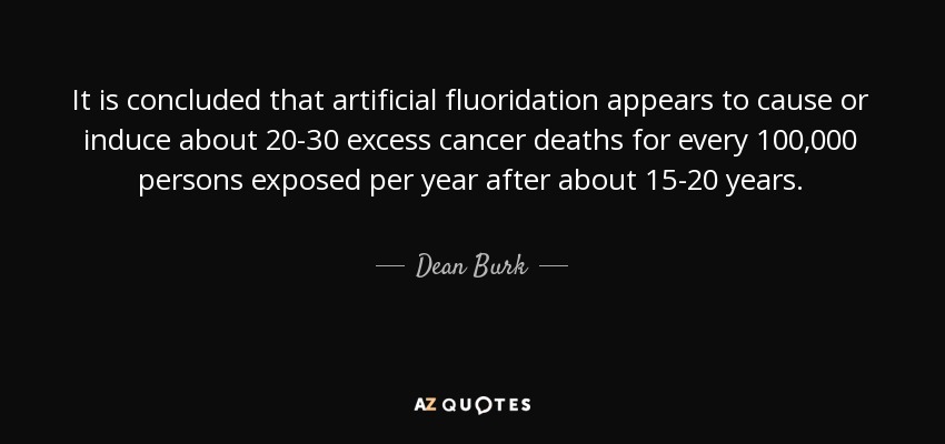 It is concluded that artificial fluoridation appears to cause or induce about 20-30 excess cancer deaths for every 100,000 persons exposed per year after about 15-20 years. - Dean Burk