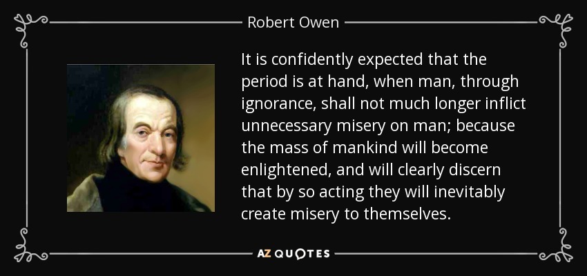 It is confidently expected that the period is at hand, when man, through ignorance, shall not much longer inflict unnecessary misery on man; because the mass of mankind will become enlightened, and will clearly discern that by so acting they will inevitably create misery to themselves. - Robert Owen