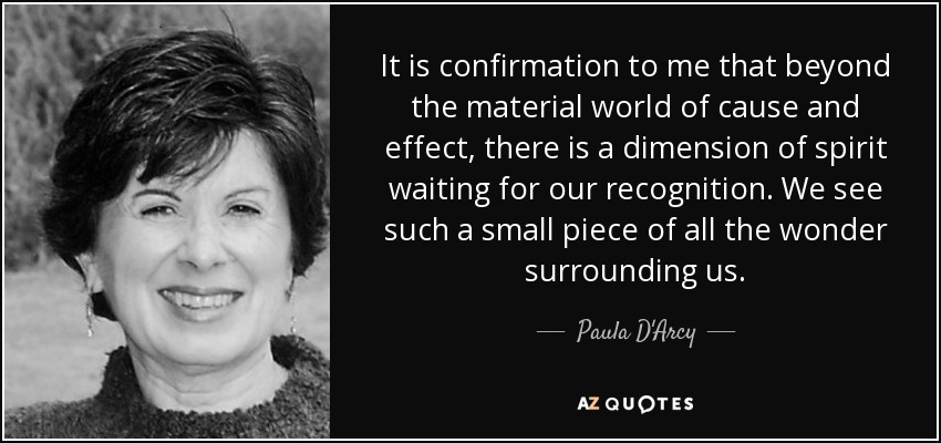 It is confirmation to me that beyond the material world of cause and effect, there is a dimension of spirit waiting for our recognition. We see such a small piece of all the wonder surrounding us. - Paula D'Arcy