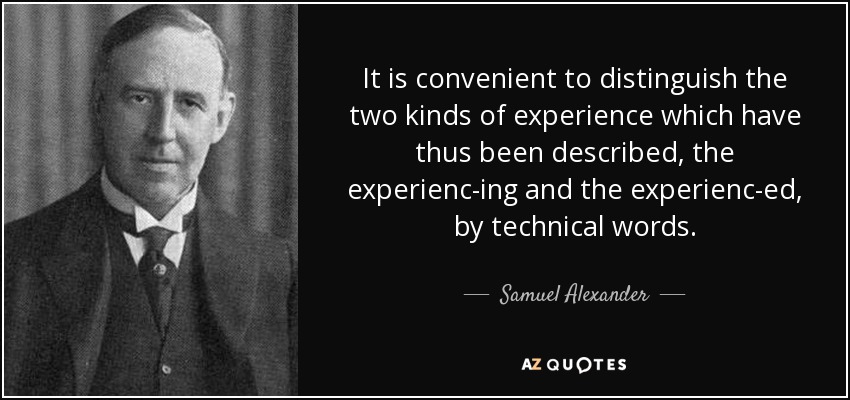 It is convenient to distinguish the two kinds of experience which have thus been described, the experienc-ing and the experienc-ed, by technical words. - Samuel Alexander