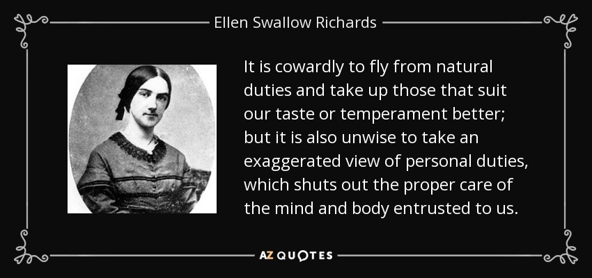 It is cowardly to fly from natural duties and take up those that suit our taste or temperament better; but it is also unwise to take an exaggerated view of personal duties, which shuts out the proper care of the mind and body entrusted to us. - Ellen Swallow Richards