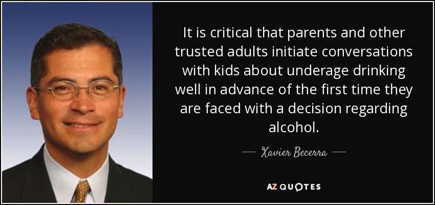 It is critical that parents and other trusted adults initiate conversations with kids about underage drinking well in advance of the first time they are faced with a decision regarding alcohol. - Xavier Becerra