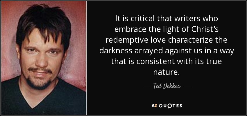 It is critical that writers who embrace the light of Christ's redemptive love characterize the darkness arrayed against us in a way that is consistent with its true nature. - Ted Dekker