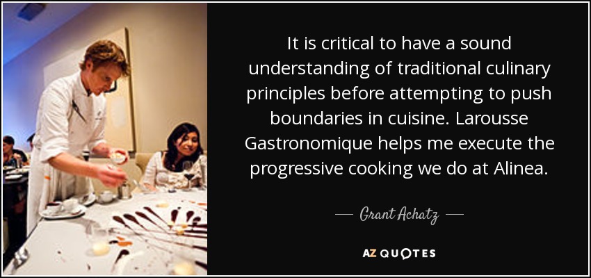 It is critical to have a sound understanding of traditional culinary principles before attempting to push boundaries in cuisine. Larousse Gastronomique helps me execute the progressive cooking we do at Alinea. - Grant Achatz