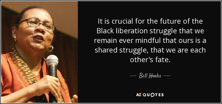 It is crucial for the future of the Black liberation struggle that we remain ever mindful that ours is a shared struggle, that we are each other's fate. - Bell Hooks