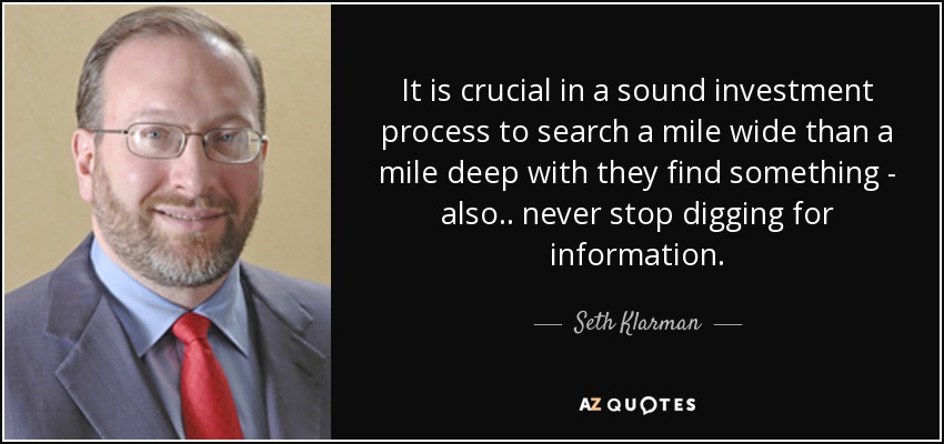 It is crucial in a sound investment process to search a mile wide than a mile deep with they find something - also.. never stop digging for information. - Seth Klarman