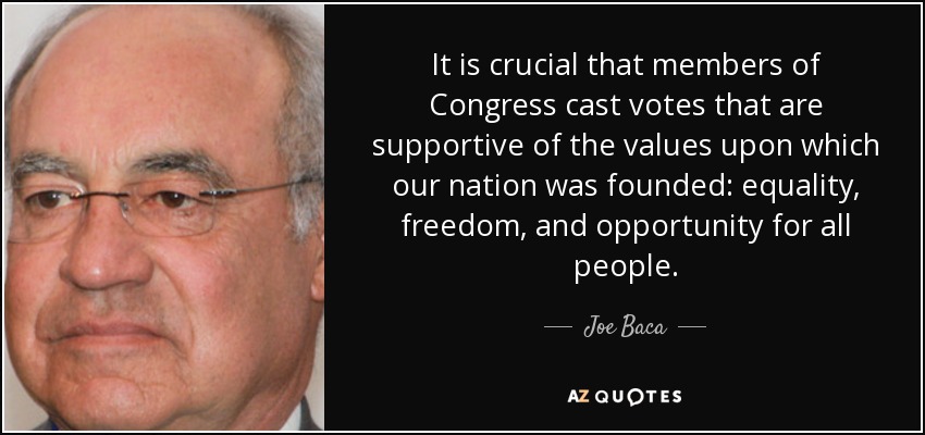 It is crucial that members of Congress cast votes that are supportive of the values upon which our nation was founded: equality, freedom, and opportunity for all people. - Joe Baca